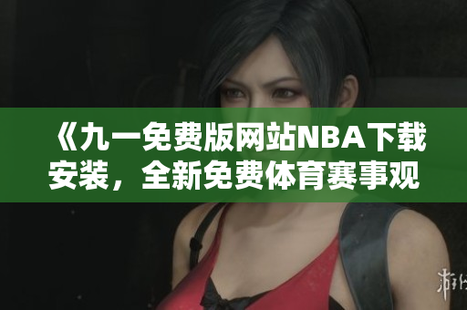 《九一免费版网站NBA下载安装，全新免费体育赛事观看体验！》