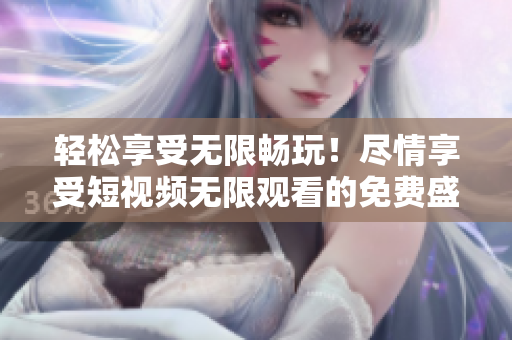 轻松享受无限畅玩！尽情享受短视频无限观看的免费盛宴