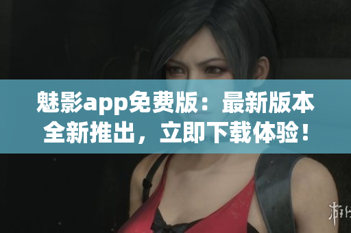 魅影app免费版：最新版本全新推出，立即下载体验！