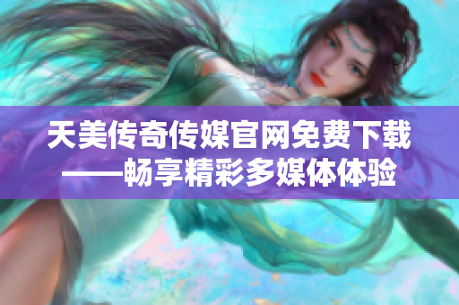 天美传奇传媒官网免费下载——畅享精彩多媒体体验