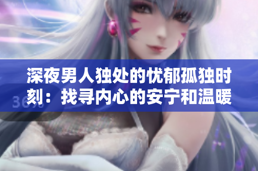 深夜男人独处的忧郁孤独时刻：找寻内心的安宁和温暖