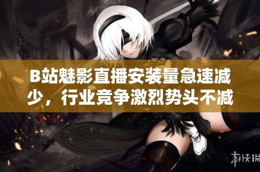 B站魅影直播安装量急速减少，行业竞争激烈势头不减