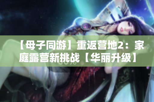 【母子同游】重返营地2：家庭露营新挑战【华丽升级】