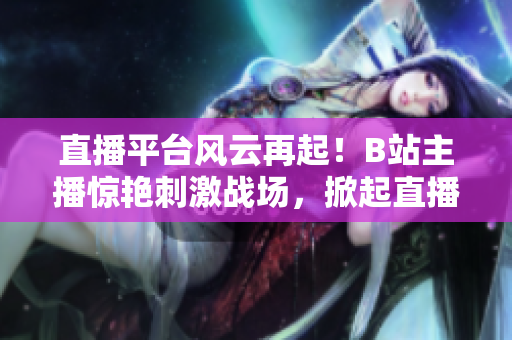 直播平台风云再起！B站主播惊艳刺激战场，掀起直播热潮