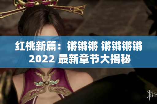 红桃新篇：锵锵锵 锵锵锵锵 2022 最新章节大揭秘
