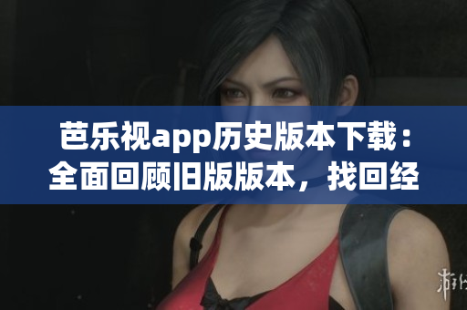 芭乐视app历史版本下载：全面回顾旧版版本，找回经典体验