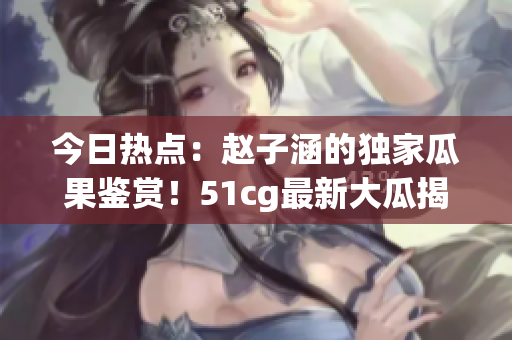 今日热点：赵子涵的独家瓜果鉴赏！51cg最新大瓜揭秘