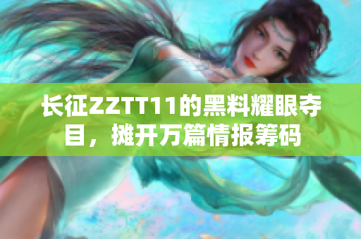长征ZZTT11的黑料耀眼夺目，摊开万篇情报筹码
