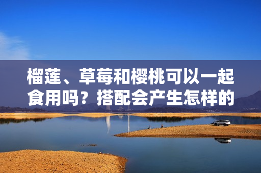 榴莲、草莓和樱桃可以一起食用吗？搭配会产生怎样的化学反应？