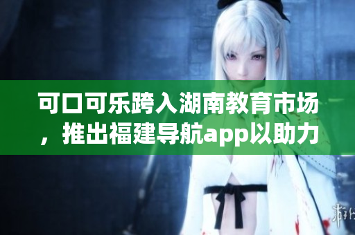 可口可乐跨入湖南教育市场，推出福建导航app以助力学生学习