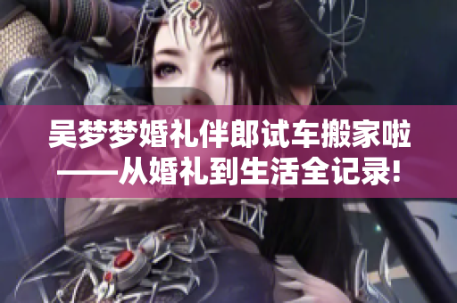 吴梦梦婚礼伴郎试车搬家啦——从婚礼到生活全记录!