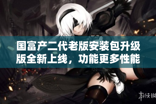 国富产二代老版安装包升级版全新上线，功能更多性能更强劲