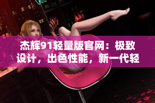 杰辉91轻量版官网：极致设计，出色性能，新一代轻量级体验！