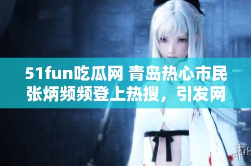51fun吃瓜网 青岛热心市民张炳频频登上热搜，引发网友热议