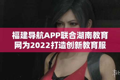 福建导航APP联合湖南教育网为2022打造创新教育服务