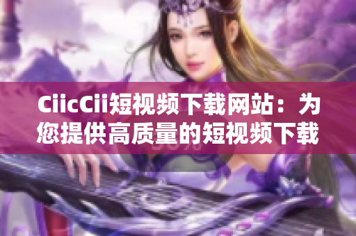 CiicCii短视频下载网站：为您提供高质量的短视频下载服务