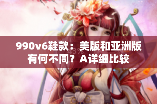 990v6鞋款：美版和亚洲版有何不同？A详细比较