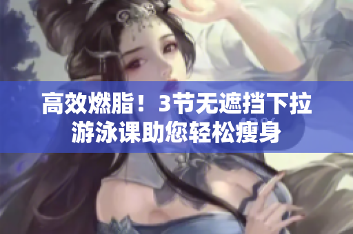 高效燃脂！3节无遮挡下拉游泳课助您轻松瘦身