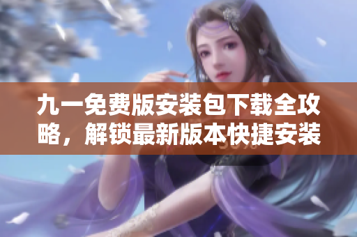 九一免费版安装包下载全攻略，解锁最新版本快捷安装指南