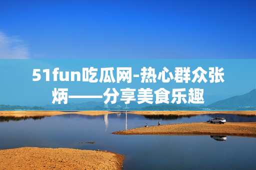 51fun吃瓜网-热心群众张炳——分享美食乐趣