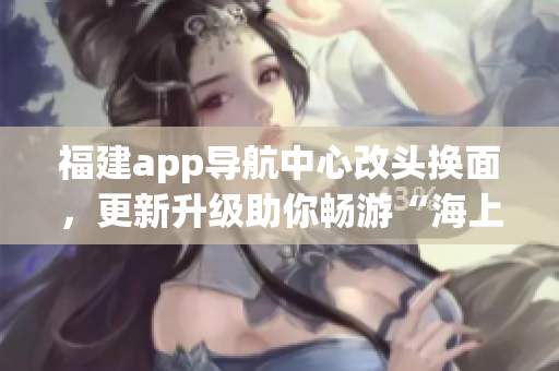 福建app导航中心改头换面，更新升级助你畅游“海上丝路”