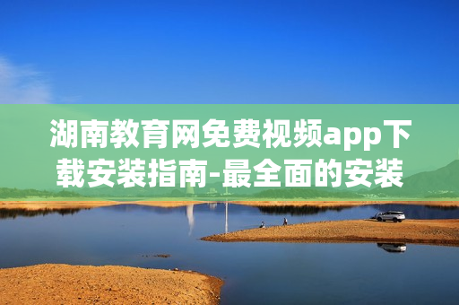 湖南教育网免费视频app下载安装指南-最全面的安装步骤详解
