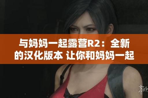 与妈妈一起露营R2：全新的汉化版本 让你和妈妈一起在游戏中享受露营乐趣