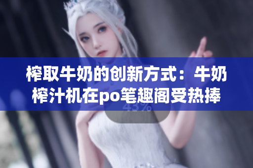 榨取牛奶的创新方式：牛奶榨汁机在po笔趣阁受热捧