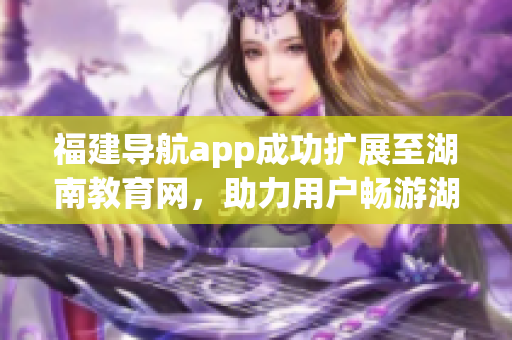 福建导航app成功扩展至湖南教育网，助力用户畅游湖南教育资源海洋