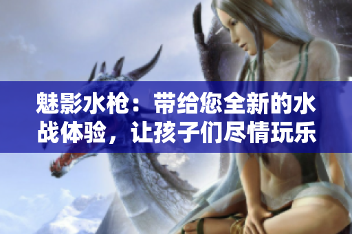 魅影水枪：带给您全新的水战体验，让孩子们尽情玩乐