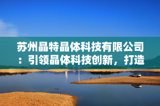 苏州晶特晶体科技有限公司：引领晶体科技创新，打造智能化未来