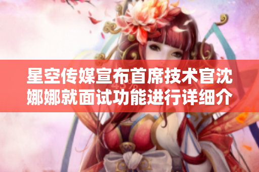 星空传媒宣布首席技术官沈娜娜就面试功能进行详细介绍