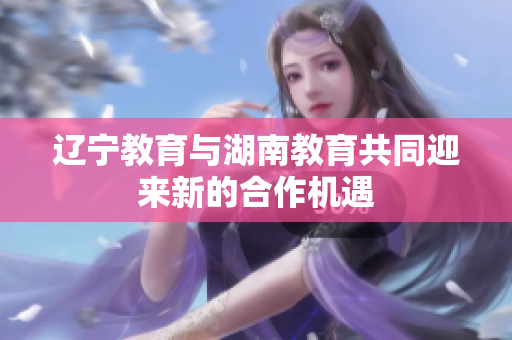 辽宁教育与湖南教育共同迎来新的合作机遇