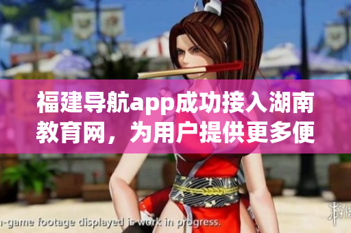 福建导航app成功接入湖南教育网，为用户提供更多便捷服务