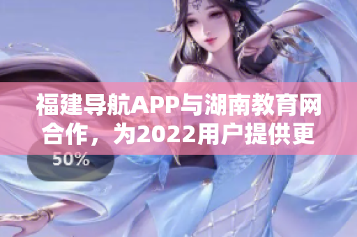 福建导航APP与湖南教育网合作，为2022用户提供更便捷的教育信息服务