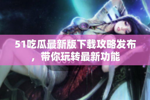 51吃瓜最新版下载攻略发布，带你玩转最新功能