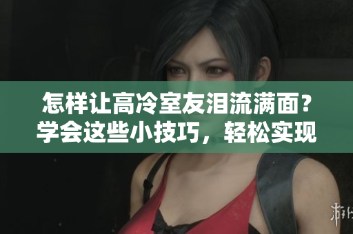 怎样让高冷室友泪流满面？学会这些小技巧，轻松实现12小时前回复使心墙崩塌。