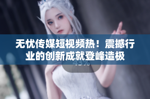 无忧传媒短视频热！震撼行业的创新成就登峰造极
