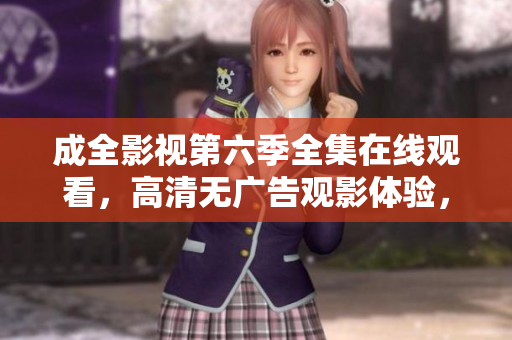 成全影视第六季全集在线观看，高清无广告观影体验，精彩剧情尽收眼底