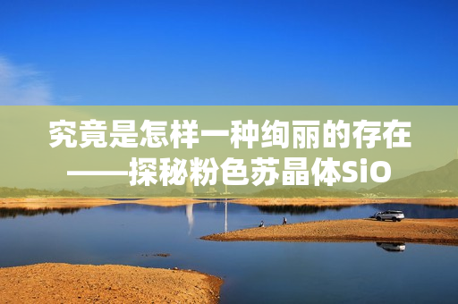 究竟是怎样一种绚丽的存在——探秘粉色苏晶体SiO
