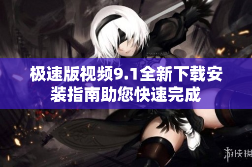 极速版视频9.1全新下载安装指南助您快速完成