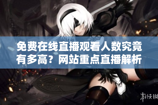 免费在线直播观看人数究竟有多高？网站重点直播解析