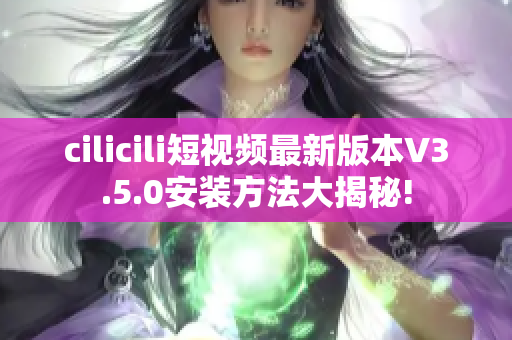 cilicili短视频最新版本V3.5.0安装方法大揭秘!