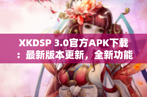 XKDSP 3.0官方APK下载：最新版本更新，全新功能全面优化