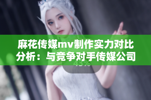 麻花传媒mv制作实力对比分析：与竞争对手传媒公司如何区别？