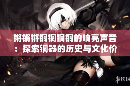 锵锵锵铜铜铜铜的响亮声音：探索铜器的历史与文化价值