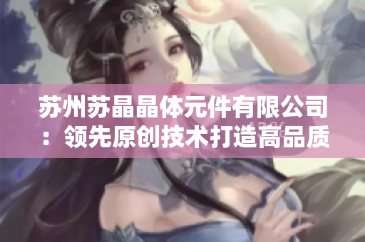苏州苏晶晶体元件有限公司：领先原创技术打造高品质晶体元件