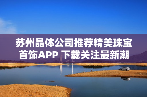 苏州晶体公司推荐精美珠宝首饰APP 下载关注最新潮流