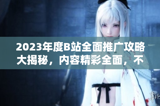 2023年度B站全面推广攻略大揭秘，内容精彩全面，不容错过