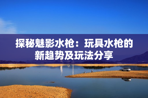 探秘魅影水枪：玩具水枪的新趋势及玩法分享
